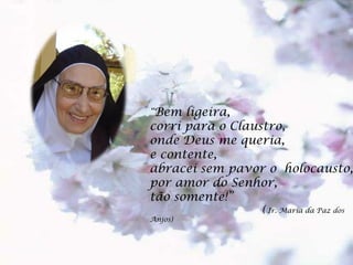 “ Bem ligeira, corri para o Claustro, onde Deus me queria, e contente, abracei sem pavor o holocausto, por amor do Senhor, tão somente!” ( Ir. Maria da Paz dos Anjos)