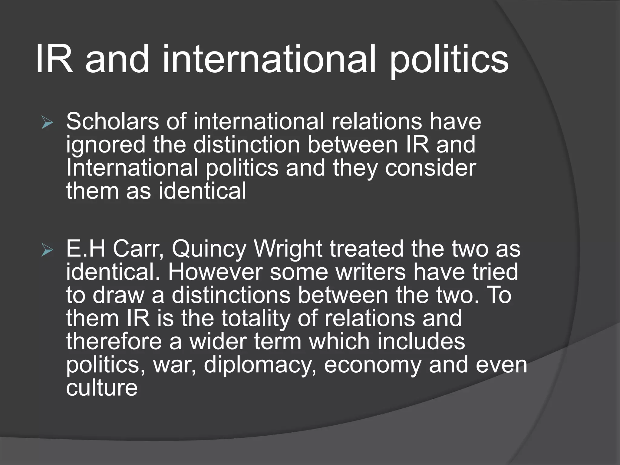 IR and international politics
 Scholars of international relations have
ignored the distinction between IR and
International politics and they consider
them as identical
 E.H Carr, Quincy Wright treated the two as
identical. However some writers have tried
to draw a distinctions between the two. To
them IR is the totality of relations and
therefore a wider term which includes
politics, war, diplomacy, economy and even
culture
 