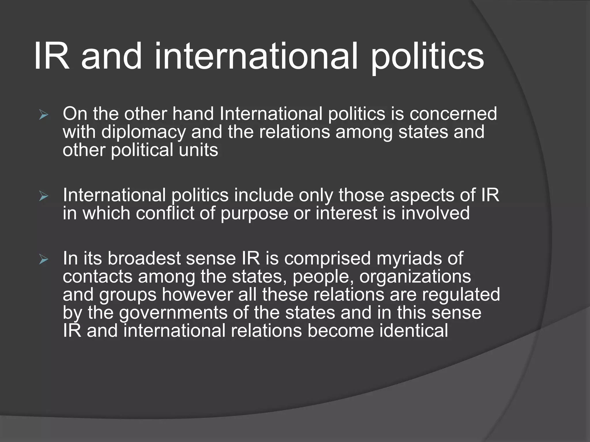 IR and international politics
 On the other hand International politics is concerned
with diplomacy and the relations among states and
other political units
 International politics include only those aspects of IR
in which conflict of purpose or interest is involved
 In its broadest sense IR is comprised myriads of
contacts among the states, people, organizations
and groups however all these relations are regulated
by the governments of the states and in this sense
IR and international relations become identical
 