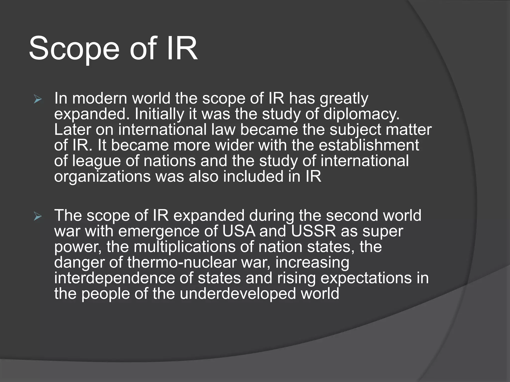 Scope of IR
 In modern world the scope of IR has greatly
expanded. Initially it was the study of diplomacy.
Later on international law became the subject matter
of IR. It became more wider with the establishment
of league of nations and the study of international
organizations was also included in IR
 The scope of IR expanded during the second world
war with emergence of USA and USSR as super
power, the multiplications of nation states, the
danger of thermo-nuclear war, increasing
interdependence of states and rising expectations in
the people of the underdeveloped world
 