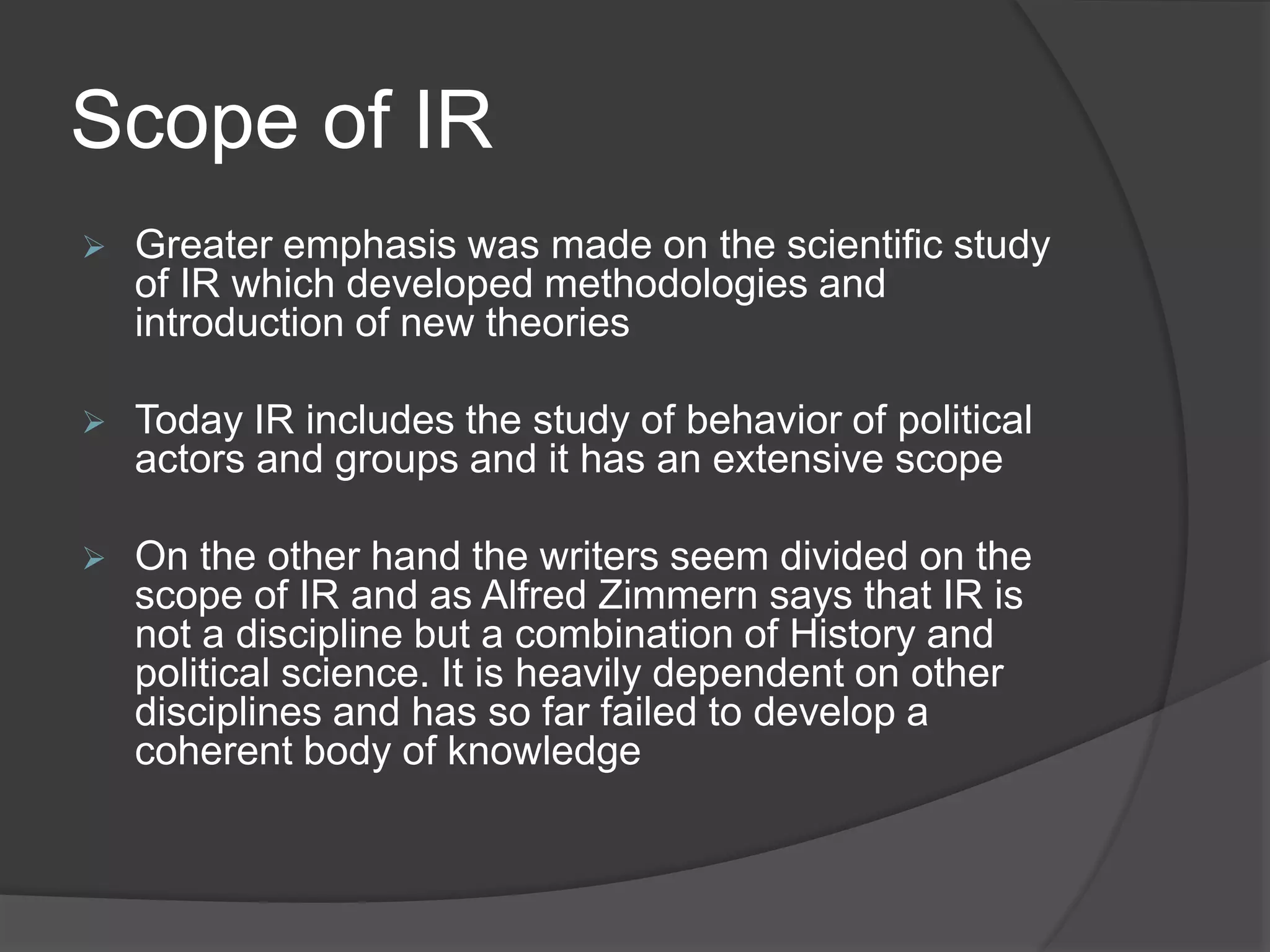 Scope of IR
 Greater emphasis was made on the scientific study
of IR which developed methodologies and
introduction of new theories
 Today IR includes the study of behavior of political
actors and groups and it has an extensive scope
 On the other hand the writers seem divided on the
scope of IR and as Alfred Zimmern says that IR is
not a discipline but a combination of History and
political science. It is heavily dependent on other
disciplines and has so far failed to develop a
coherent body of knowledge
 