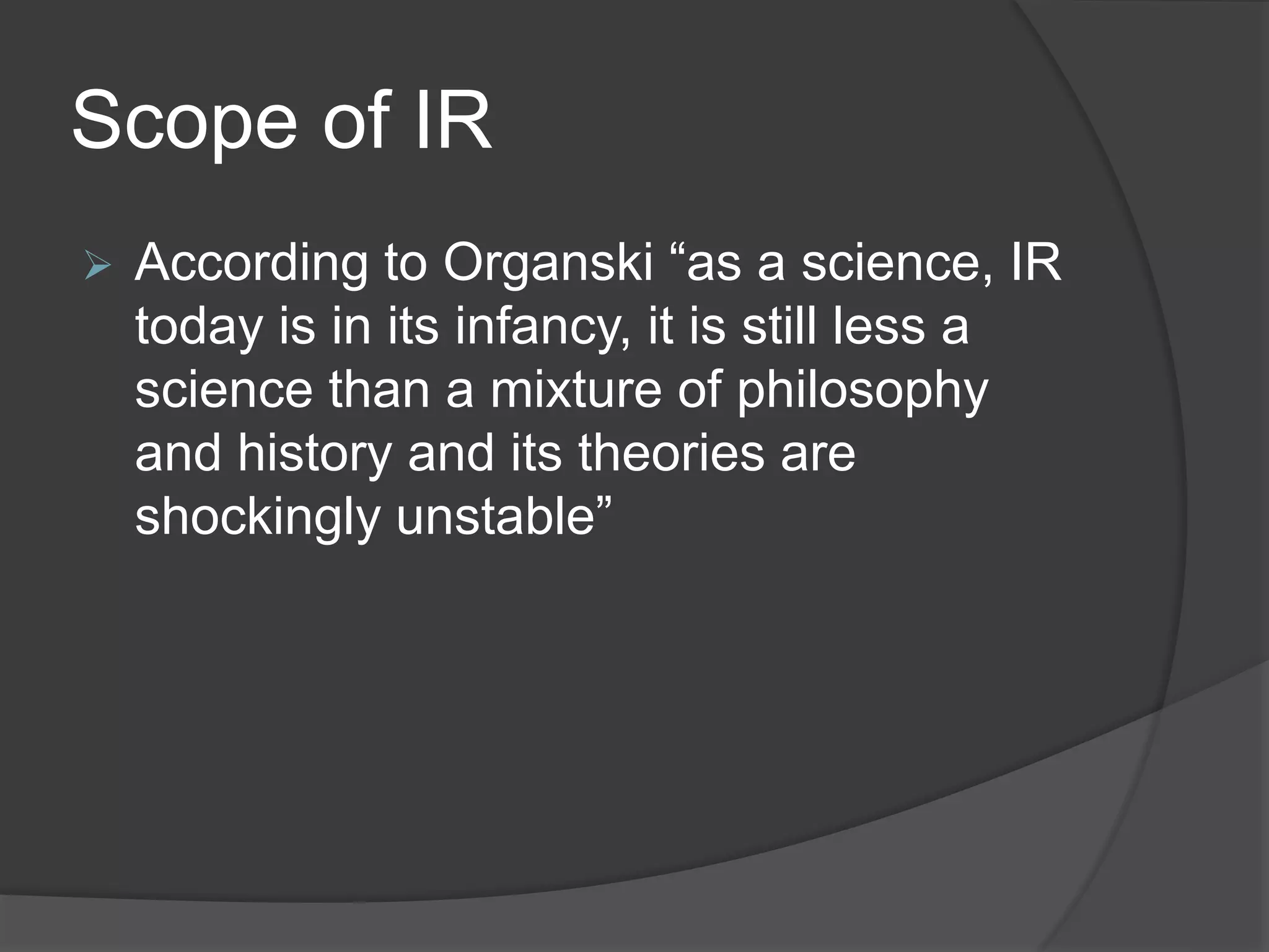 Scope of IR
 According to Organski “as a science, IR
today is in its infancy, it is still less a
science than a mixture of philosophy
and history and its theories are
shockingly unstable”
 