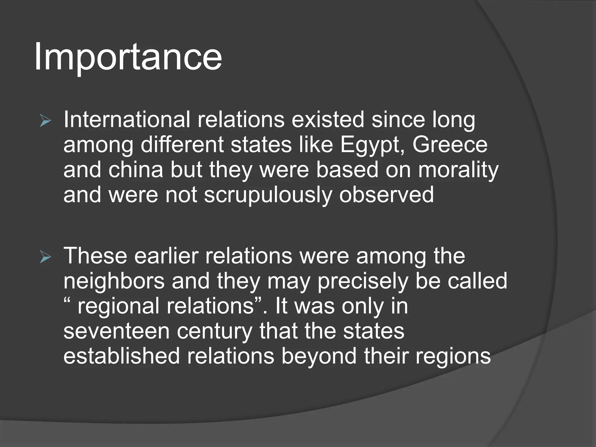 Importance
 International relations existed since long
among different states like Egypt, Greece
and china but they were based on morality
and were not scrupulously observed
 These earlier relations were among the
neighbors and they may precisely be called
“ regional relations”. It was only in
seventeen century that the states
established relations beyond their regions
 