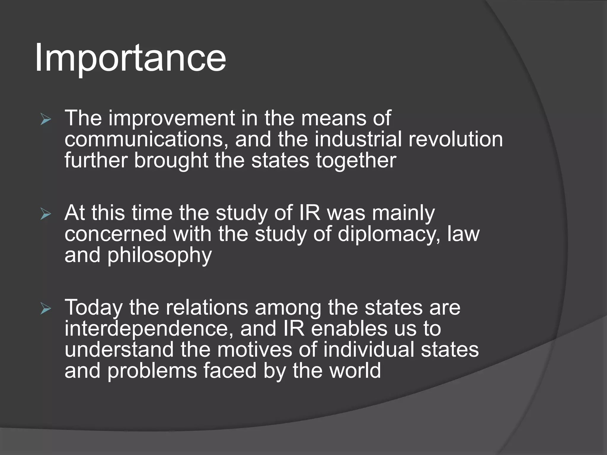 Importance
 The improvement in the means of
communications, and the industrial revolution
further brought the states together
 At this time the study of IR was mainly
concerned with the study of diplomacy, law
and philosophy
 Today the relations among the states are
interdependence, and IR enables us to
understand the motives of individual states
and problems faced by the world
 