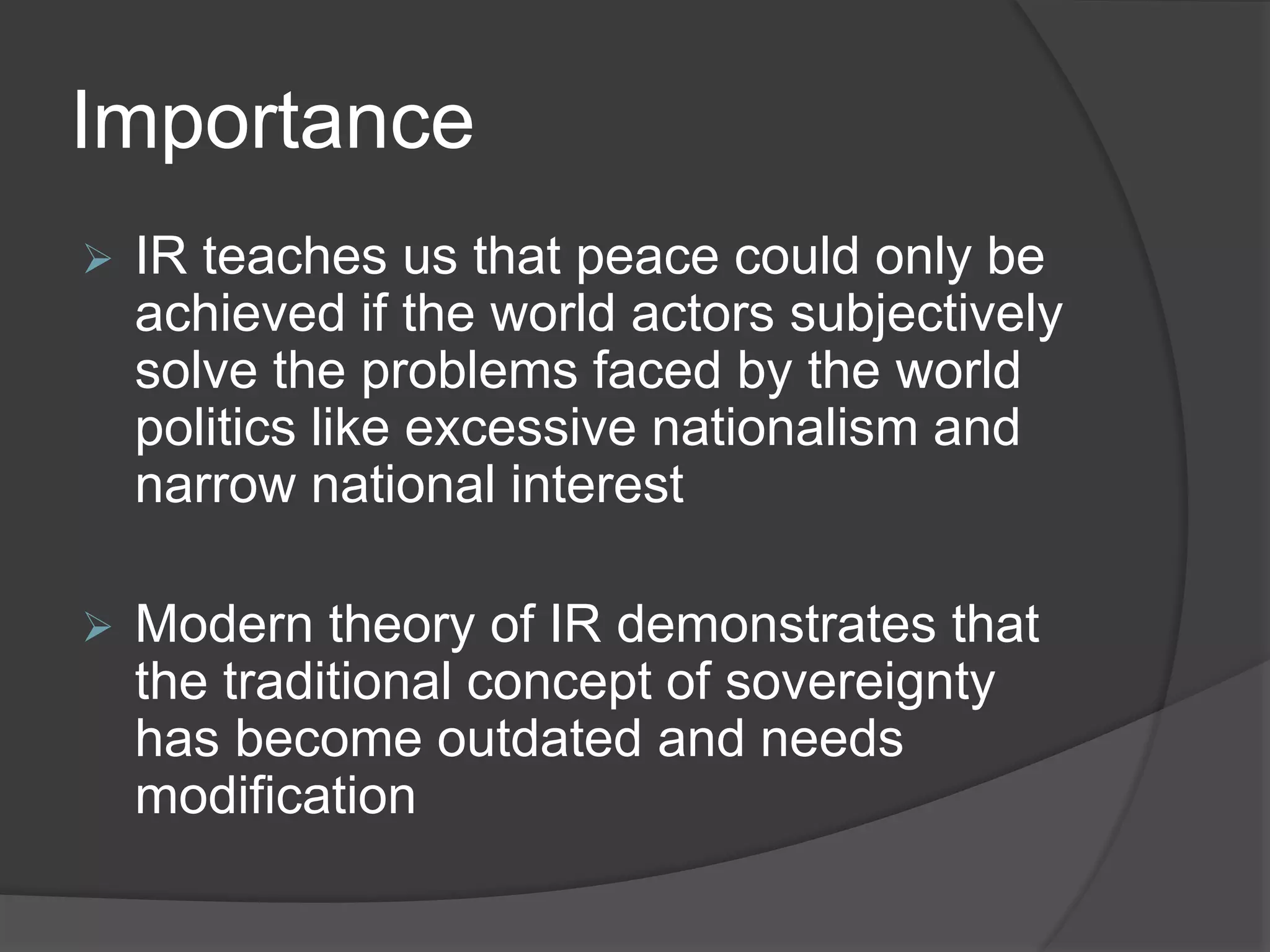 Importance
 IR teaches us that peace could only be
achieved if the world actors subjectively
solve the problems faced by the world
politics like excessive nationalism and
narrow national interest
 Modern theory of IR demonstrates that
the traditional concept of sovereignty
has become outdated and needs
modification
 