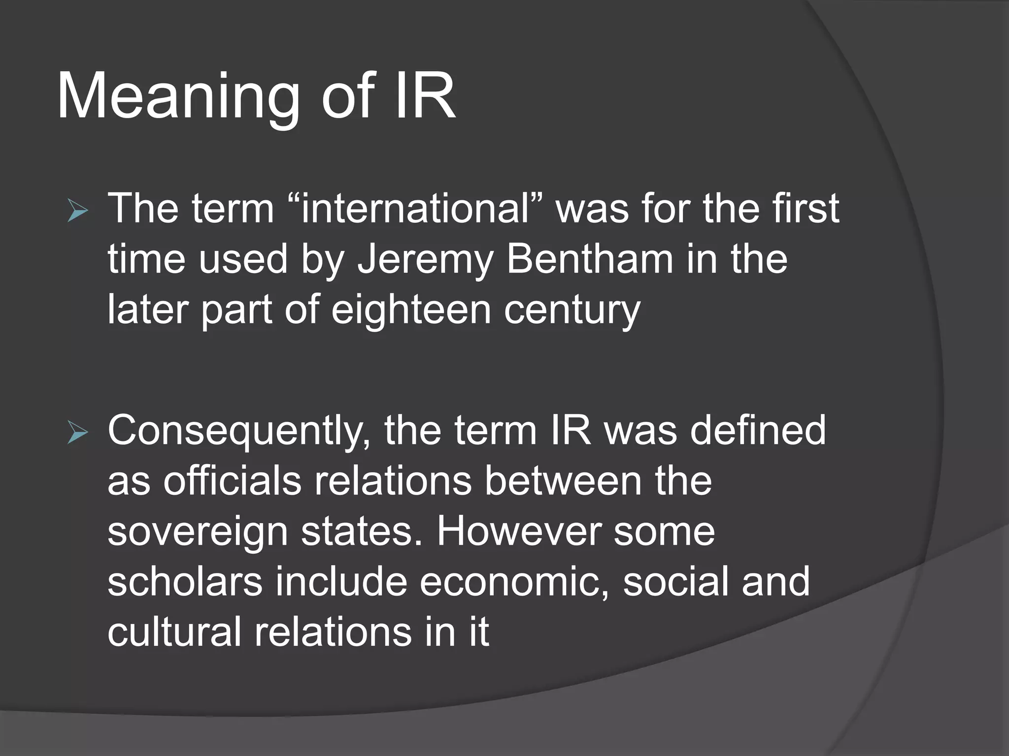 Meaning of IR
 The term “international” was for the first
time used by Jeremy Bentham in the
later part of eighteen century
 Consequently, the term IR was defined
as officials relations between the
sovereign states. However some
scholars include economic, social and
cultural relations in it
 