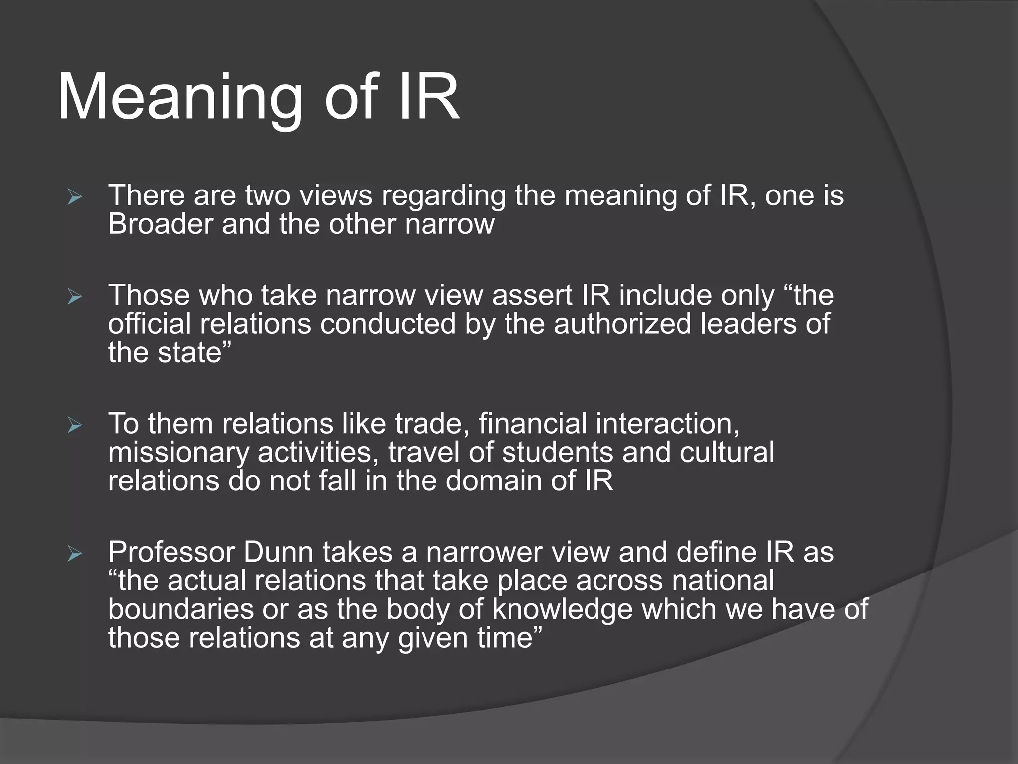 Meaning of IR
 There are two views regarding the meaning of IR, one is
Broader and the other narrow
 Those who take narrow view assert IR include only “the
official relations conducted by the authorized leaders of
the state”
 To them relations like trade, financial interaction,
missionary activities, travel of students and cultural
relations do not fall in the domain of IR
 Professor Dunn takes a narrower view and define IR as
“the actual relations that take place across national
boundaries or as the body of knowledge which we have of
those relations at any given time”
 