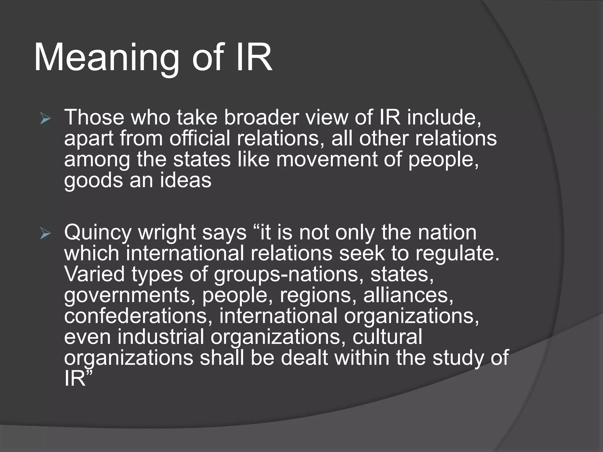 Meaning of IR
 Those who take broader view of IR include,
apart from official relations, all other relations
among the states like movement of people,
goods an ideas
 Quincy wright says “it is not only the nation
which international relations seek to regulate.
Varied types of groups-nations, states,
governments, people, regions, alliances,
confederations, international organizations,
even industrial organizations, cultural
organizations shall be dealt within the study of
IR”
 