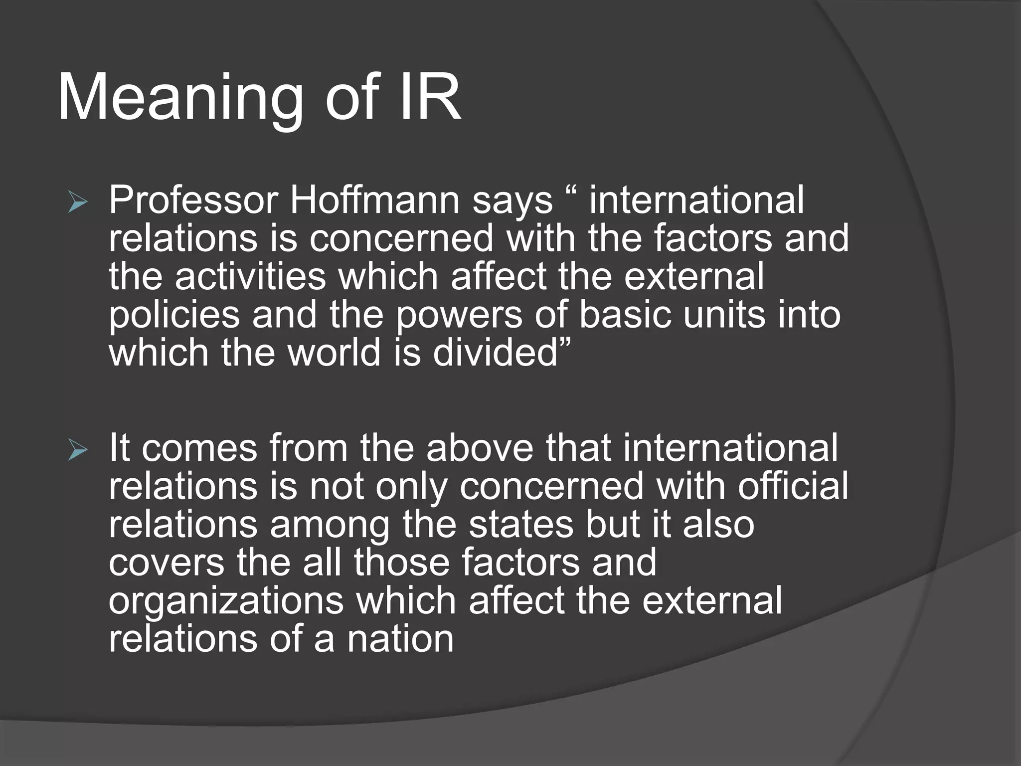 Meaning of IR
 Professor Hoffmann says “ international
relations is concerned with the factors and
the activities which affect the external
policies and the powers of basic units into
which the world is divided”
 It comes from the above that international
relations is not only concerned with official
relations among the states but it also
covers the all those factors and
organizations which affect the external
relations of a nation
 