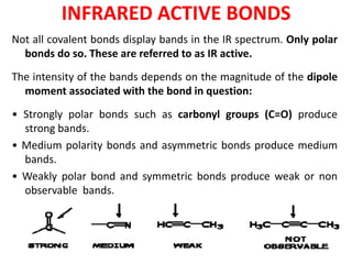 INFRARED ACTIVE BONDS
Not all covalent bonds display bands in the IR spectrum. Only polar
bonds do so. These are referred to as IR active.
The intensity of the bands depends on the magnitude of the dipole
moment associated with the bond in question:
• Strongly polar bonds such as carbonyl groups (C=O) produce
strong bands.
• Medium polarity bonds and asymmetric bonds produce medium
bands.
• Weakly polar bond and symmetric bonds produce weak or non
observable bands.
 