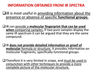 INFORMATION OBTAINED FROM IR SPECTRA
IR is most useful in providing information about the
presence or absence of specific functional groups.
IR can provide a molecular fingerprint that can be used
when comparing samples. If two pure samples display the
same IR spectrum it can be argued that they are the same
compound.
IR does not provide detailed information or proof of
molecular formula or structure. It provides information on
molecular fragments, specifically functional groups.
Therefore it is very limited in scope, and must be used in
conjunction with other techniques to provide a more
complete picture of the molecular structure.
 