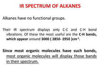 IR SPECTRUM OF ALKANES
Alkanes have no functional groups.
Their IR spectrum displays only C-C and C-H bond
vibrations. Of these the most useful are the C-H bands,
which appear around 3000 ( 2850- 2950 )cm-1.
Since most organic molecules have such bonds,
most organic molecules will display those bands
in their spectrum.
 