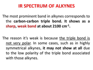 IR SPECTRUM OF ALKYNES
The most prominent band in alkynes corresponds to
the carbon-carbon triple bond. It shows as a
sharp, weak band at about 2100 cm-1.
The reason it’s weak is because the triple bond is
not very polar. In some cases, such as in highly
symmetrical alkynes, it may not show at all due
to the low polarity of the triple bond associated
with those alkynes.
 