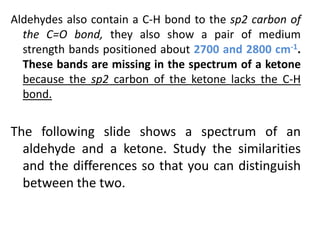 Aldehydes also contain a C-H bond to the sp2 carbon of
the C=O bond, they also show a pair of medium
strength bands positioned about 2700 and 2800 cm-1.
These bands are missing in the spectrum of a ketone
because the sp2 carbon of the ketone lacks the C-H
bond.
The following slide shows a spectrum of an
aldehyde and a ketone. Study the similarities
and the differences so that you can distinguish
between the two.
 