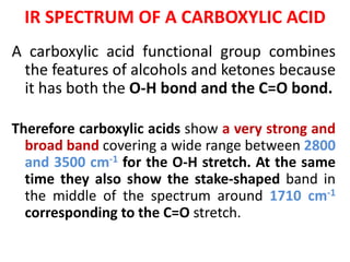 IR SPECTRUM OF A CARBOXYLIC ACID
A carboxylic acid functional group combines
the features of alcohols and ketones because
it has both the O-H bond and the C=O bond.
Therefore carboxylic acids show a very strong and
broad band covering a wide range between 2800
and 3500 cm-1 for the O-H stretch. At the same
time they also show the stake-shaped band in
the middle of the spectrum around 1710 cm-1
corresponding to the C=O stretch.
 