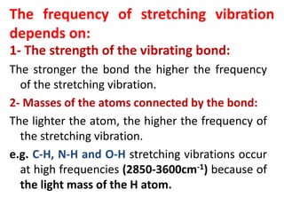 The frequency of stretching vibration
depends on:
1- The strength of the vibrating bond:
The stronger the bond the higher the frequency
of the stretching vibration.
2- Masses of the atoms connected by the bond:
The lighter the atom, the higher the frequency of
the stretching vibration.
e.g. C-H, N-H and O-H stretching vibrations occur
at high frequencies (2850-3600cm-1) because of
the light mass of the H atom.
 