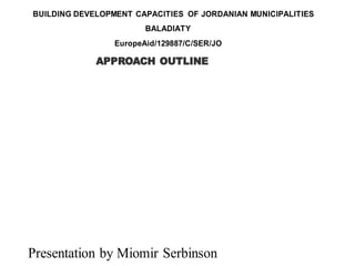 BUILDING DEVELOPMENT CAPACITIES OF JORDANIAN MUNICIPALITIES
BALADIATY
EuropeAid/129887/C/SER/JO
Presentation by Miomir Serbinson
APPROACH OUTLINE
 
