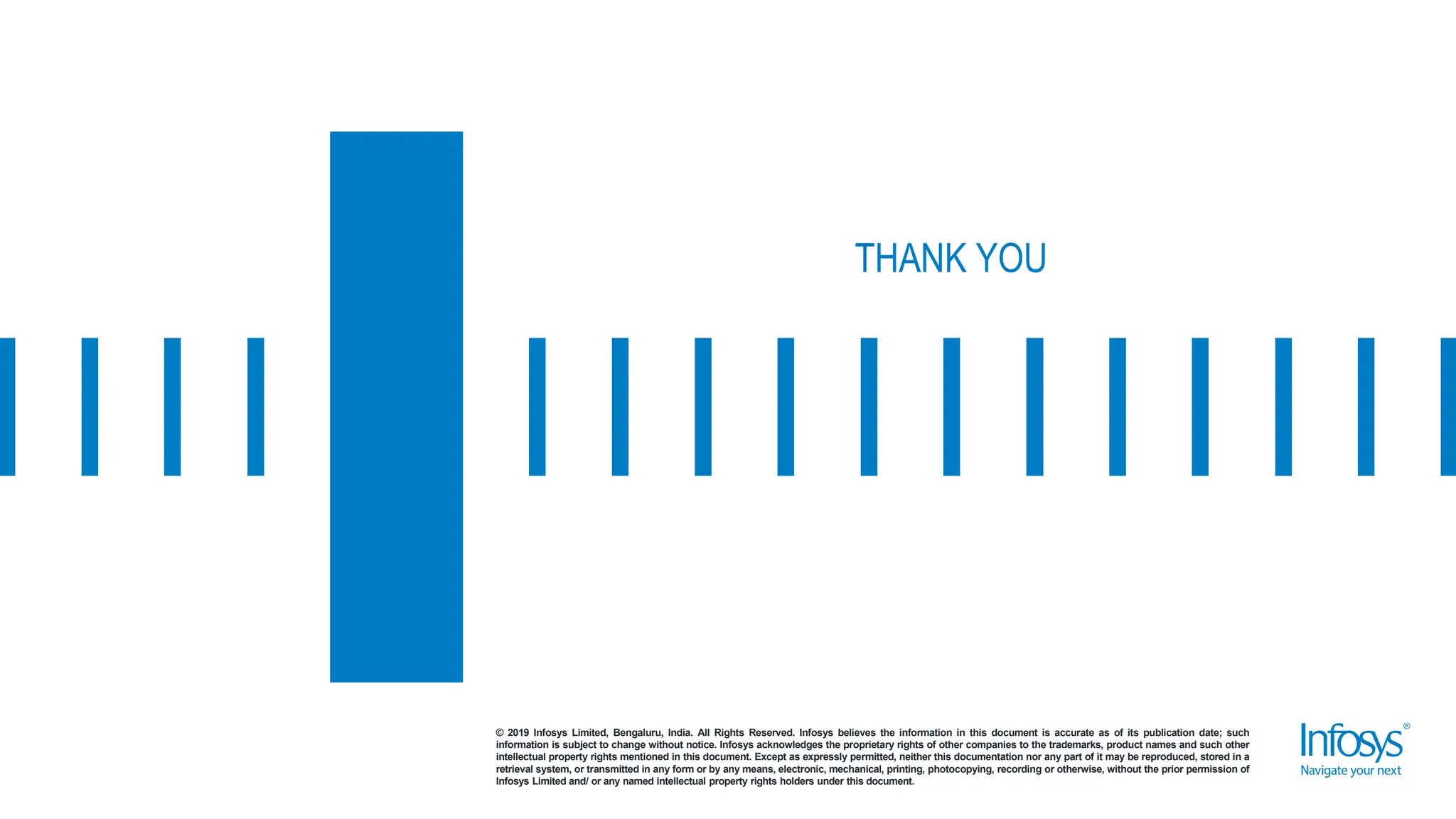 © 2019 Infosys Limited, Bengaluru, India. All Rights Reserved. Infosys believes the information in this document is accurate as of its publication date; such
information is subject to change without notice. Infosys acknowledges the proprietary rights of other companies to the trademarks, product names and such other
intellectual property rights mentioned in this document. Except as expressly permitted, neither this documentation nor any part of it may be reproduced, stored in a
retrieval system, or transmitted in any form or by any means, electronic, mechanical, printing, photocopying, recording or otherwise, without the prior permission of
Infosys Limited and/ or any named intellectual property rights holders under this document.
THANK YOU
 