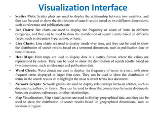 Visualization Interface
• Scatter Plots: Scatter plots are used to display the relationship between two variables, and
they can be used to show the distribution of search results based on two different dimensions,
such as relevance and publication date.
• Bar Charts: Bar charts are used to display the frequency or count of items in different
categories, and they can be used to show the distribution of search results based on different
facets, such as document type, author, or topic.
• Line Charts: Line charts are used to display trends over time, and they can be used to show
the distribution of search results based on a temporal dimension, such as publication date or
time of access.
• Heat Maps: Heat maps are used to display data in a matrix format, where the values are
represented by colors. They can be used to show the distribution of search results based on
two dimensions, such as relevance and publication date.
• Word Clouds: Word clouds are used to display the frequency of terms in a text, with more
frequent terms displayed in larger font sizes. They can be used to show the distribution of
terms in the search results or to highlight the most relevant terms in a document.
• Network Graphs: Network graphs are used to display relationships between entities, such as
documents, authors, or topics. They can be used to show the connections between documents
based on citations, references, or other relationships.
• Map Visualizations: Map visualizations are used to display geographical data, and they can be
used to show the distribution of search results based on geographical dimensions, such as
location or region.
 
