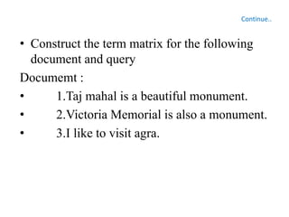 Continue..
• Construct the term matrix for the following
document and query
Documemt :
• 1.Taj mahal is a beautiful monument.
• 2.Victoria Memorial is also a monument.
• 3.I like to visit agra.
 