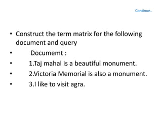 • Construct the term matrix for the following
document and query
• Documemt :
• 1.Taj mahal is a beautiful monument.
• 2.Victoria Memorial is also a monument.
• 3.I like to visit agra.
Continue..
 