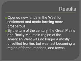 Opened new lands in the West for
settlement and made farming more
prosperous.
By the turn of the century, the Great Plains
and Rocky Mountain region of the
American West was no longer a mostly
unsettled frontier, but was fast becoming a
region of farms, ranches, and towns.
 