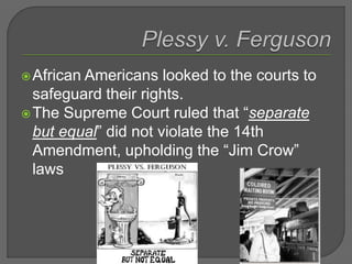 African Americans looked to the courts to
safeguard their rights.
The Supreme Court ruled that “separate
but equal” did not violate the 14th
Amendment, upholding the “Jim Crow”
laws
 