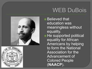  Believed that
education was
meaningless without
equality.
 He supported political
equality for African
Americans by helping
to form the National
Association for the
Advancement of
Colored People
(NAACP).
 