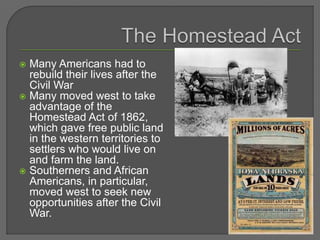  Many Americans had to
rebuild their lives after the
Civil War
 Many moved west to take
advantage of the
Homestead Act of 1862,
which gave free public land
in the western territories to
settlers who would live on
and farm the land.
 Southerners and African
Americans, in particular,
moved west to seek new
opportunities after the Civil
War.
 
