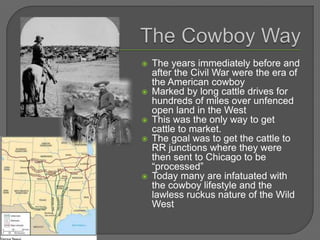  The years immediately before and
after the Civil War were the era of
the American cowboy
 Marked by long cattle drives for
hundreds of miles over unfenced
open land in the West
 This was the only way to get
cattle to market.
 The goal was to get the cattle to
RR junctions where they were
then sent to Chicago to be
“processed”
 Today many are infatuated with
the cowboy lifestyle and the
lawless ruckus nature of the Wild
West
 