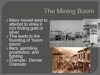  Many moved west to
attempt to strike it
rich finding gold or
silver
 This leads to the
founding of “boom
towns”
 Bars, gambling,
prostitution, and
fighting
 Example: Denver
Colorado
 