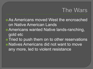 As Americans moved West the encroached
on Native American Lands
Americans wanted Native lands-ranching,
gold etc
Tried to push them on to other reservations
Natives Americans did not want to move
any more, led to violent resistance
 