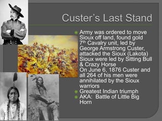  Army was ordered to move
Sioux off land, found gold
 7th Cavalry unit, led by
George Armstrong Custer,
attacked the Sioux (Lakota)
 Sioux were led by Sitting Bull
& Crazy Horse
 On June 6, 1876 Custer and
all 264 of his men were
annihilated by the Sioux
warriors
 Greatest Indian triumph
 AKA: Battle of Little Big
Horn
 