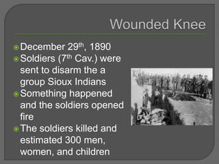 December 29th, 1890
Soldiers (7th Cav.) were
sent to disarm the a
group Sioux Indians
Something happened
and the soldiers opened
fire
The soldiers killed and
estimated 300 men,
women, and children
 