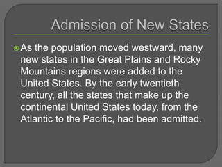 As the population moved westward, many
new states in the Great Plains and Rocky
Mountains regions were added to the
United States. By the early twentieth
century, all the states that make up the
continental United States today, from the
Atlantic to the Pacific, had been admitted.
 