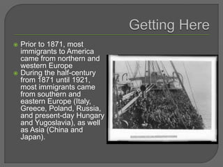  Prior to 1871, most
immigrants to America
came from northern and
western Europe
 During the half-century
from 1871 until 1921,
most immigrants came
from southern and
eastern Europe (Italy,
Greece, Poland, Russia,
and present-day Hungary
and Yugoslavia), as well
as Asia (China and
Japan).
 