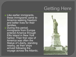  Like earlier immigrants,
these immigrants came to
America seeking freedom
and better lives for their
families.
 During this period,
immigrants from Europe
entered America through
Ellis Island in New York
harbor. Their first view of
America was often the
Statue of Liberty, standing
nearby, as their ships
arrived following the
voyage across the Atlantic.
 