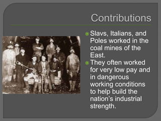  Slavs, Italians, and
Poles worked in the
coal mines of the
East.
 They often worked
for very low pay and
in dangerous
working conditions
to help build the
nation’s industrial
strength.
 