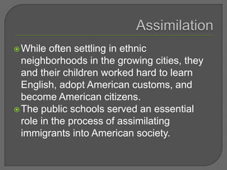 While often settling in ethnic
neighborhoods in the growing cities, they
and their children worked hard to learn
English, adopt American customs, and
become American citizens.
The public schools served an essential
role in the process of assimilating
immigrants into American society.
 