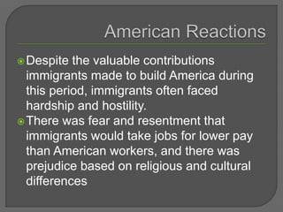 Despite the valuable contributions
immigrants made to build America during
this period, immigrants often faced
hardship and hostility.
There was fear and resentment that
immigrants would take jobs for lower pay
than American workers, and there was
prejudice based on religious and cultural
differences
 