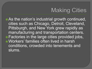 As the nation’s industrial growth continued,
cities such as Chicago, Detroit, Cleveland,
Pittsburgh, and New York grew rapidly as
manufacturing and transportation centers.
Factories in the large cities provided jobs,
Workers’ families often lived in harsh
conditions, crowded into tenements and
slums.
 