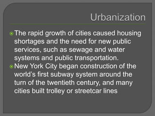 The rapid growth of cities caused housing
shortages and the need for new public
services, such as sewage and water
systems and public transportation.
New York City began construction of the
world’s first subway system around the
turn of the twentieth century, and many
cities built trolley or streetcar lines
 