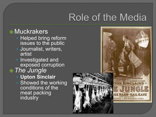  Muckrakers
• Helped bring reform
issues to the public
• Journalist, writers,
artist
• Investigated and
exposed corruption
 The Jungle
• Upton Sinclair
• Showed the working
conditions of the
meat packing
industry
 