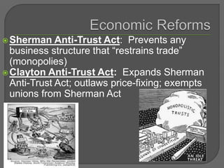 Sherman Anti-Trust Act: Prevents any
business structure that “restrains trade”
(monopolies)
Clayton Anti-Trust Act: Expands Sherman
Anti-Trust Act; outlaws price-fixing; exempts
unions from Sherman Act
 