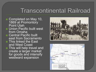  Completed on May 10,
1869 at Promontory
Point Utah
 Union Pacific built west
from Omaha
 Central Pacific built
east from Sacramento
 This linked the East
and West Coast
 This will help travel and
create a larger market
for goods and intensify
westward expansion
 