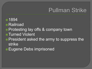1894
Railroad
Protesting lay offs & company town
Turned Violent
President asked the army to suppress the
strike
Eugene Debs imprisoned
 