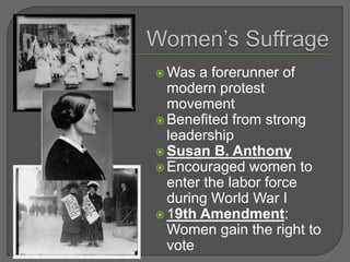  Was a forerunner of
modern protest
movement
 Benefited from strong
leadership
 Susan B. Anthony
 Encouraged women to
enter the labor force
during World War I
 19th Amendment:
Women gain the right to
vote
 