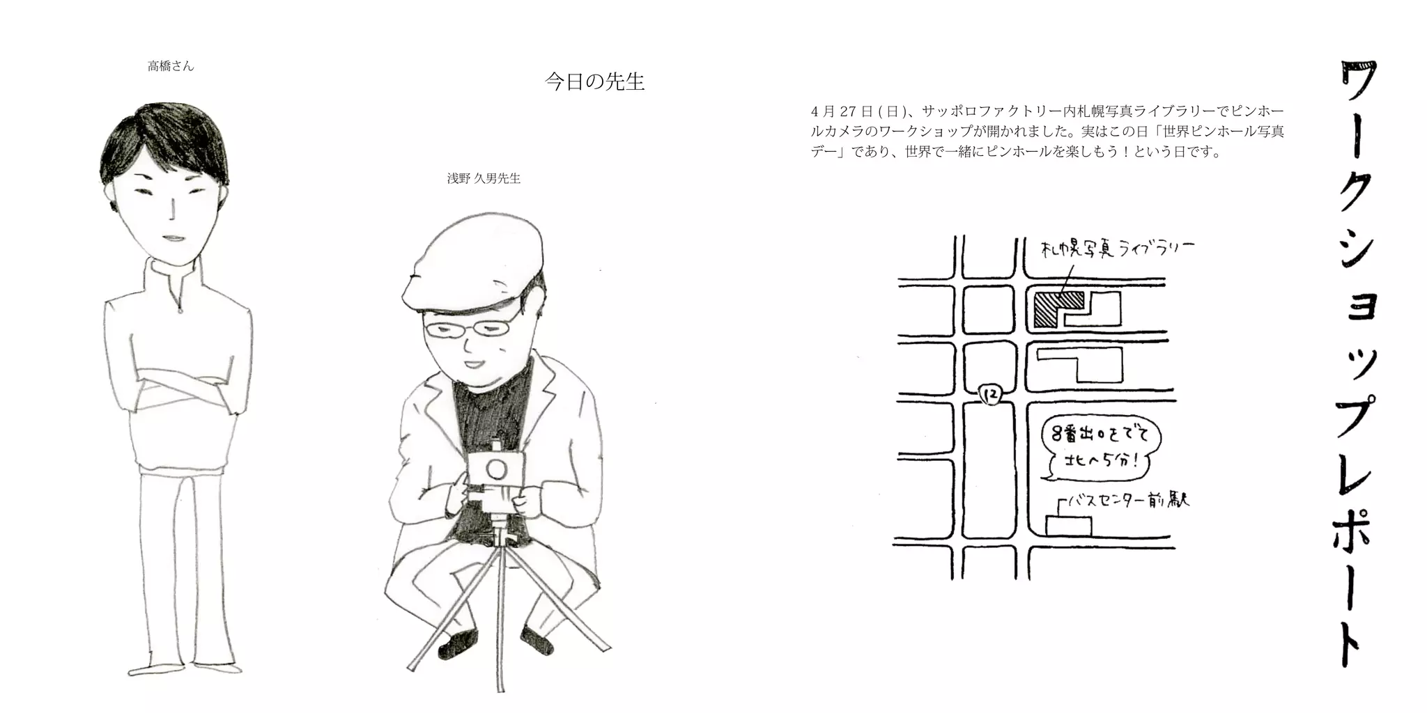 高橋さん
                 今日の先生
                         4 月 27 日 ( 日 )、サッポロファクトリー内札幌写真ライブラリーでピンホー
                         ルカメラのワークショップが開かれました。実はこの日「世界ピンホール写真
                         デー」であり、世界で一緒にピンホールを楽しもう！という日です。
       浅野 久男先生
 