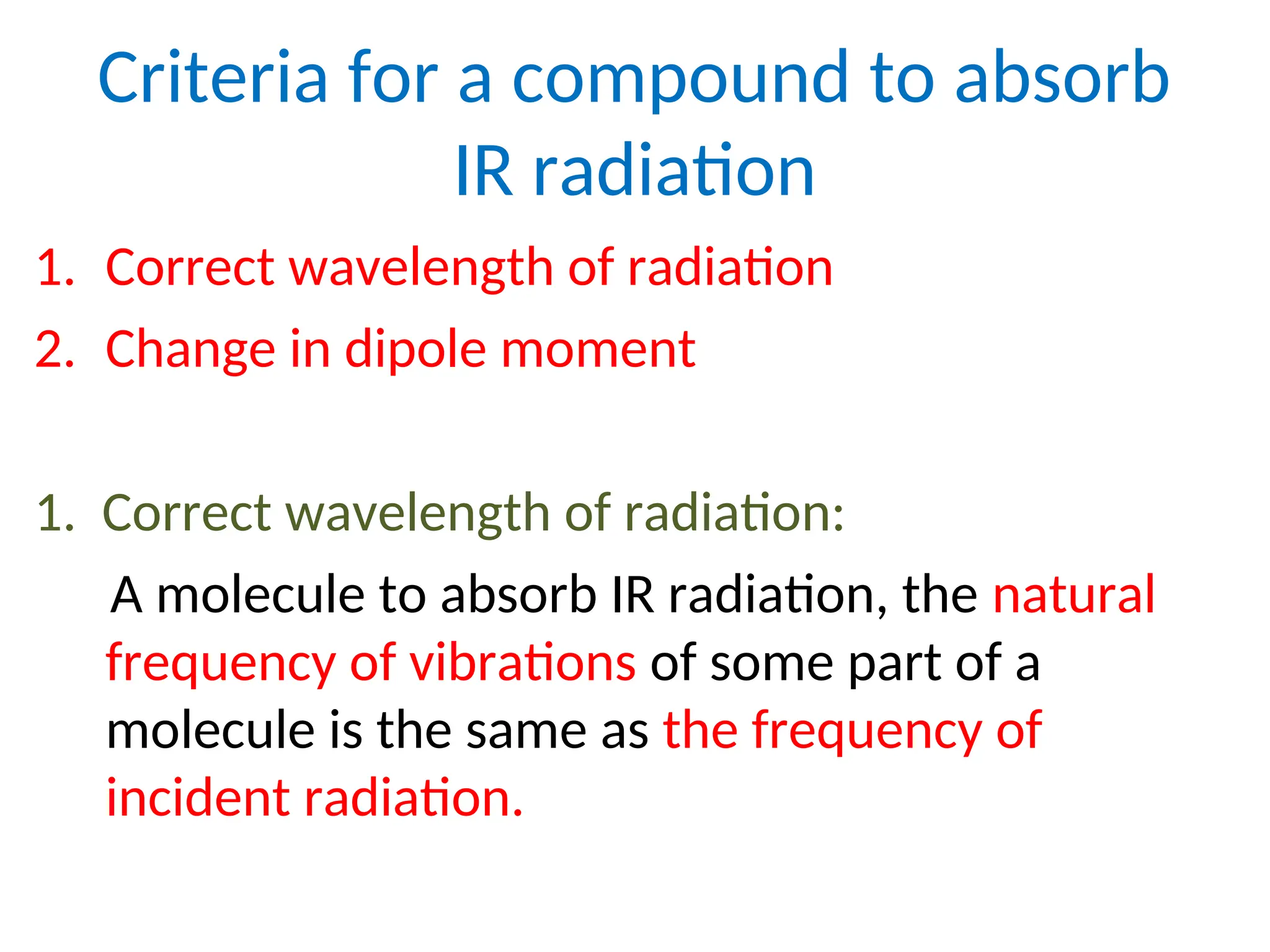Criteria for a compound to absorb
IR radiation
1. Correct wavelength of radiation
2. Change in dipole moment
1. Correct wavelength of radiation:
A molecule to absorb IR radiation, the natural
frequency of vibrations of some part of a
molecule is the same as the frequency of
incident radiation.
 