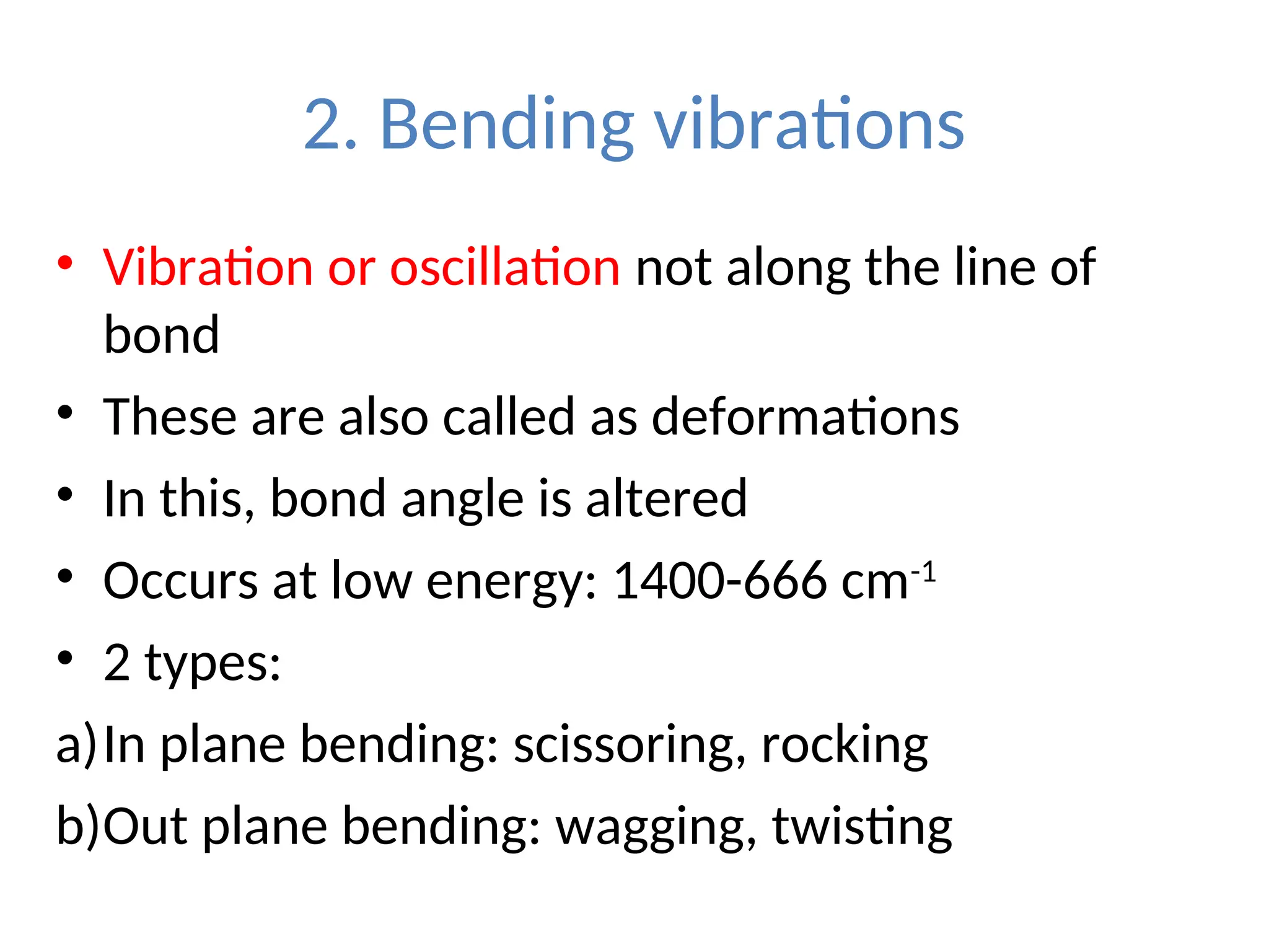 2. Bending vibrations
• Vibration or oscillation not along the line of
bond
• These are also called as deformations
• In this, bond angle is altered
• Occurs at low energy: 1400-666 cm-1
• 2 types:
a)In plane bending: scissoring, rocking
b)Out plane bending: wagging, twisting
 